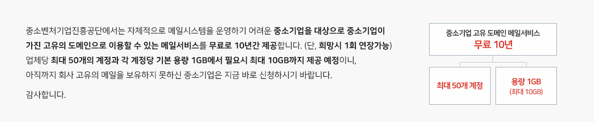 중소벤처기업진흥공단에서는 자체적으로 메일시스템을 운영하기 어려운 중소기업을 대상으로 
중소기업이 가진 고유의 도메인으로 이용할 수 있는 메일서비스를 무료로 10년간 제공합니다.(단, 희망시 1회 연장가능)
업체당 최대 50개의 계정과 각 계정당 기본 용량 1GB에서 필요시 최대 10GB까지 제공 예정이니,아직까지 회사 고유의 메일을 보유하지 못하신 중소기업은 지금 바로 신청하시기 바랍니다.감사합니다.